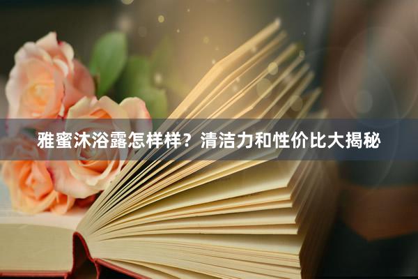 雅蜜沐浴露怎样样？清洁力和性价比大揭秘
