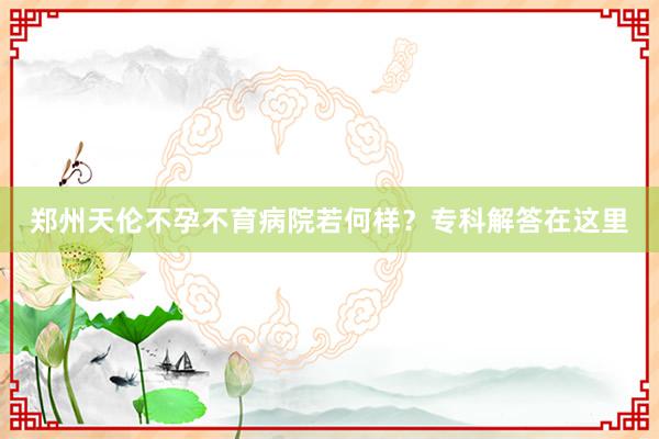 郑州天伦不孕不育病院若何样？专科解答在这里